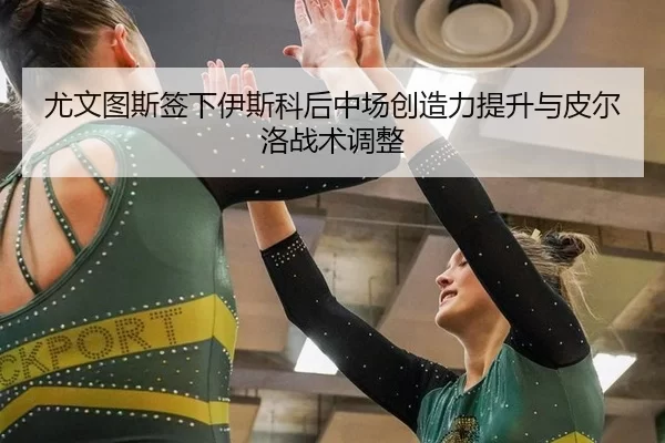尤文图斯签下伊斯科后中场创造力提升与皮尔洛战术调整